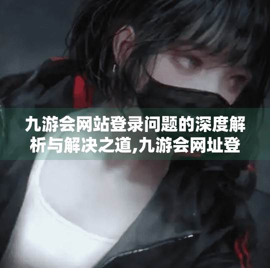 九游会网站登录问题的深度解析与解决之道,九游会网址登录不上吗