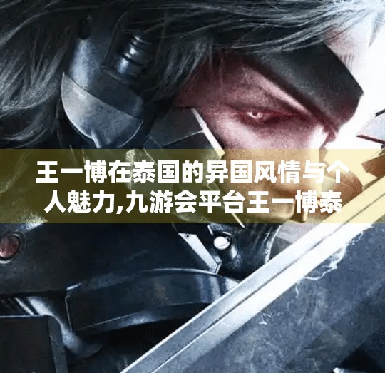 王一博在泰国的异国风情与个人魅力,九游会平台王一博泰国
