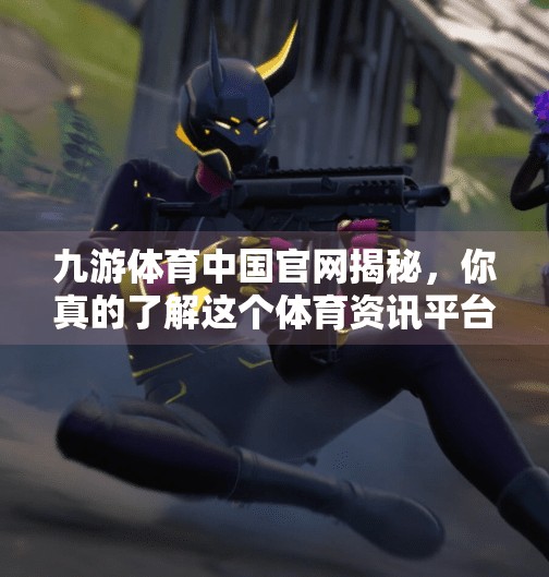 九游体育中国官网揭秘，你真的了解这个体育资讯平台吗？九游体育中国网址