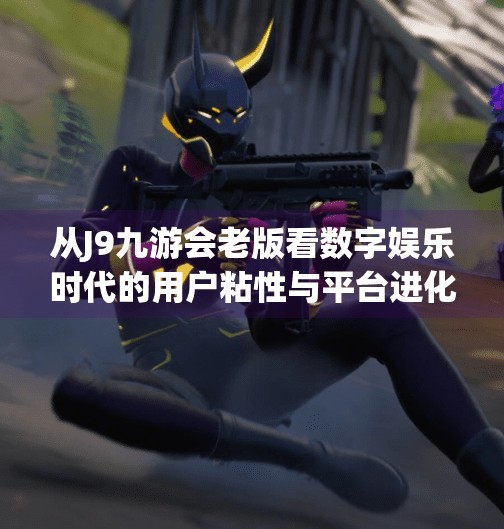 从J9九游会老版看数字娱乐时代的用户粘性与平台进化逻辑,j9九游会老版