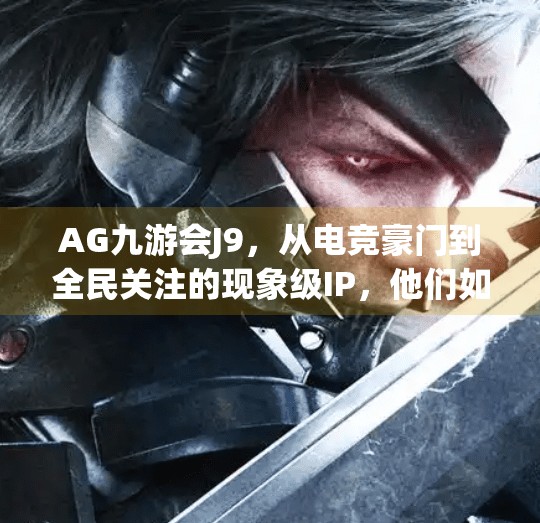 AG九游会J9，从电竞豪门到全民关注的现象级IP，他们如何改写中国电竞的未来？ag九游会j9