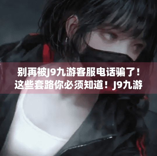 别再被J9九游客服电话骗了！这些套路你必须知道！J9九游公司客服电话