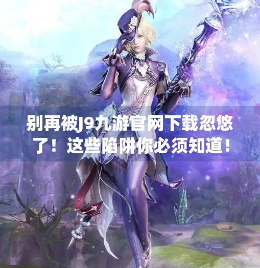别再被J9九游官网下载忽悠了！这些陷阱你必须知道！j9九游官网下载