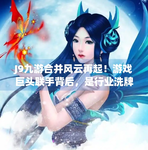 J9九游合并风云再起！游戏巨头联手背后，是行业洗牌还是共赢新局？j9九游跟什么合并