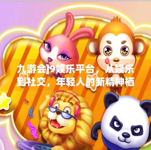 九游会j9娱乐平台，从娱乐到社交，年轻人的新精神栖息地？九游会j9娱乐平台