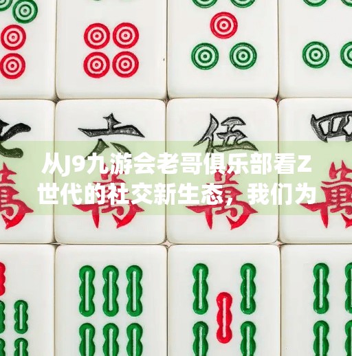 从J9九游会老哥俱乐部看Z世代的社交新生态，我们为什么越来越爱抱团取暖？j9九游会老哥俱乐