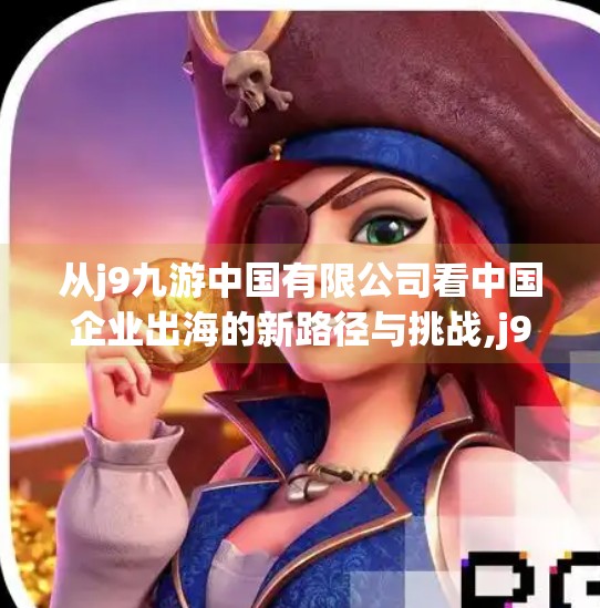 从j9九游中国有限公司看中国企业出海的新路径与挑战,j9九游中国有限公司
