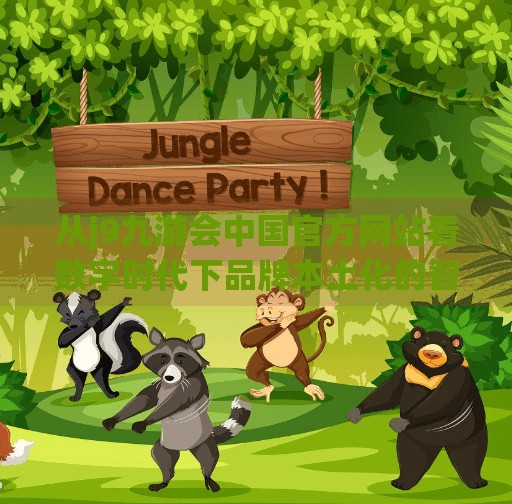 从j9九游会中国官方网站看数字时代下品牌本土化的智慧博弈,j9九游会中国官方网站