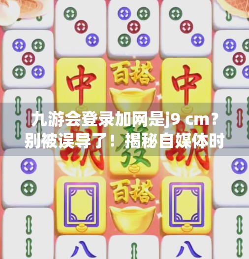 九游会登录加网是j9 cm？别被误导了！揭秘自媒体时代的信息陷阱,九游会登录加网是j9 cm