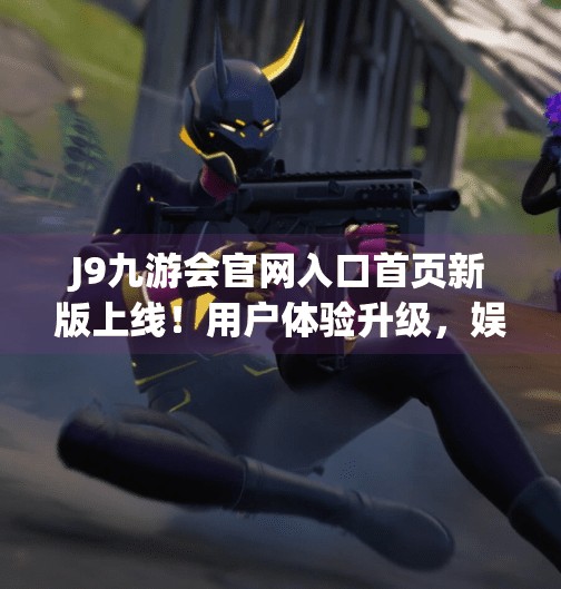 J9九游会官网入口首页新版上线！用户体验升级，娱乐与便捷并存！j9九游会官网入口首页新版