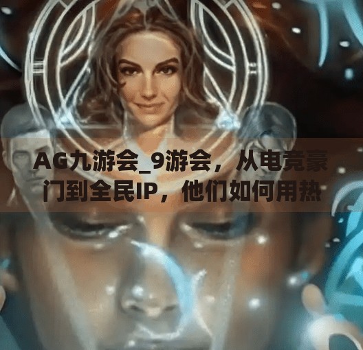 AG九游会_9游会，从电竞豪门到全民IP，他们如何用热血点燃中国游戏文化？AG九游会_9游会