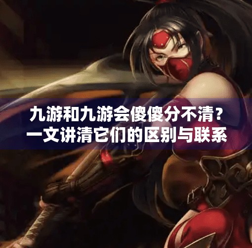 九游和九游会傻傻分不清？一文讲清它们的区别与联系！九游和九游会的区别