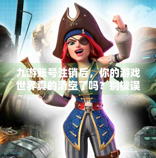 九游账号注销后，你的游戏世界真的清空了吗？别被误导了！九游账号注销会怎样
