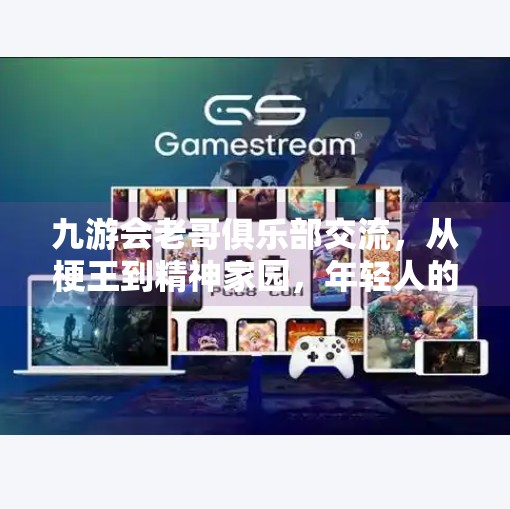 九游会老哥俱乐部交流，从梗王到精神家园，年轻人的社交新图景,九游会老哥俱乐部交流